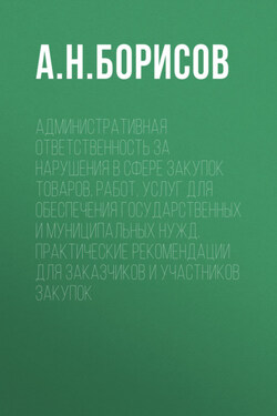 Административная ответственность за нарушения в сфере закупок товаров, работ, услуг для обеспечения государственных и муниципальных нужд. Практические рекомендации для заказчиков и участников закупок - Александр Борисов