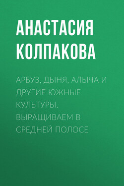 Арбуз, дыня, алыча и другие южные культуры. Выращиваем в средней полосе - Анастасия Колпакова