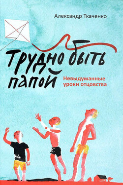 Трудно быть папой. Невыдуманные уроки отцовства - Александр Ткаченко