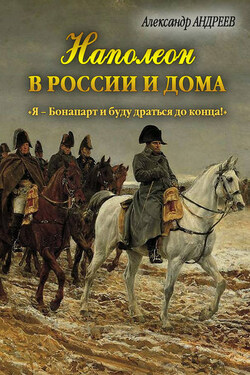 Наполеон в России и дома. «Я – Бонапарт и буду драться до конца!» - Александр Радьевич Андреев