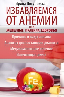 Избавляемся от анемии, или Железные правила здоровья. Причины и виды анемии. Анализы для постановки диагноза. Медикаментозное лечение. Исцеляющая диета - Ирина Пигулевская