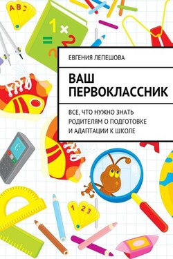 Ваш первоклассник. Все, что нужно знать родителям о подготовке и адаптации к школе - Евгения Лепешова