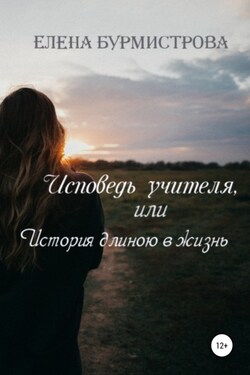 Исповедь учителя, или История длиною в жизнь - Елена Бурмистрова