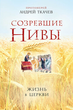 Созревшие нивы. Жизнь в Церкви - Андрей Ткачев