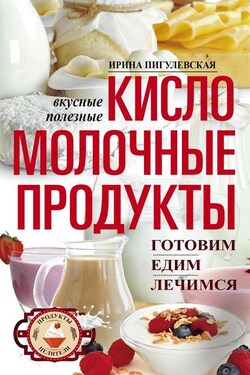 Кисломолочные продукты вкусные, целебные. Готовим, едим, лечимся - Ирина Пигулевская
